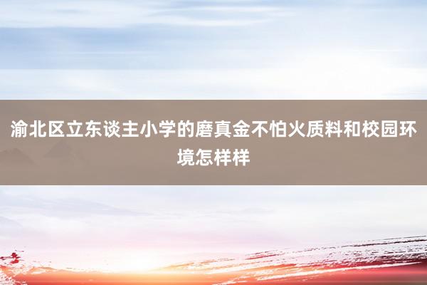 渝北区立东谈主小学的磨真金不怕火质料和校园环境怎样样