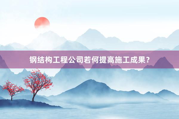 钢结构工程公司若何提高施工成果？