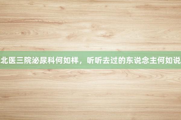 北医三院泌尿科何如样，听听去过的东说念主何如说
