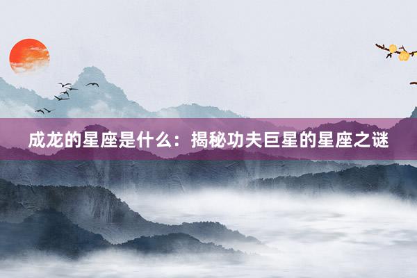 成龙的星座是什么：揭秘功夫巨星的星座之谜