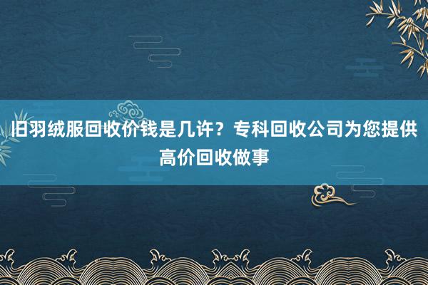 旧羽绒服回收价钱是几许？专科回收公司为您提供高价回收做事