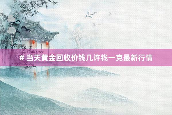 # 当天黄金回收价钱几许钱一克最新行情