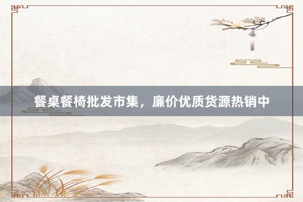 餐桌餐椅批发市集，廉价优质货源热销中