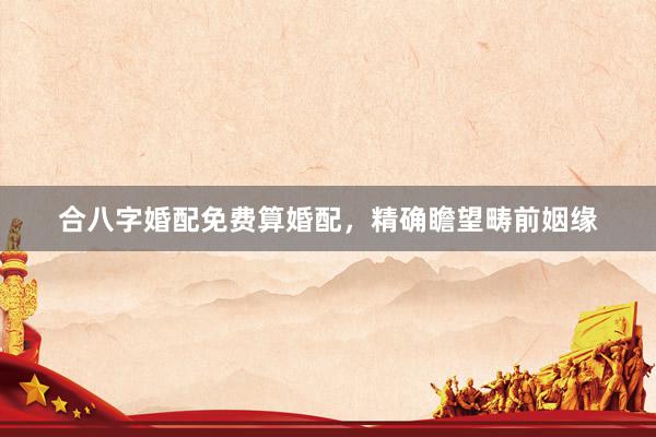 合八字婚配免费算婚配，精确瞻望畴前姻缘
