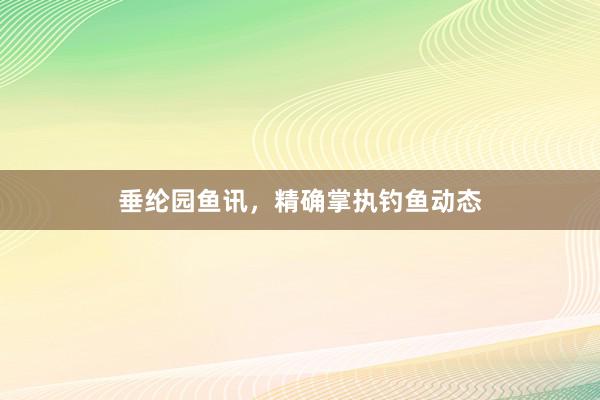 垂纶园鱼讯，精确掌执钓鱼动态