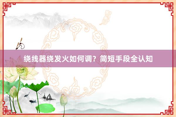 绕线器绕发火如何调？简短手段全认知